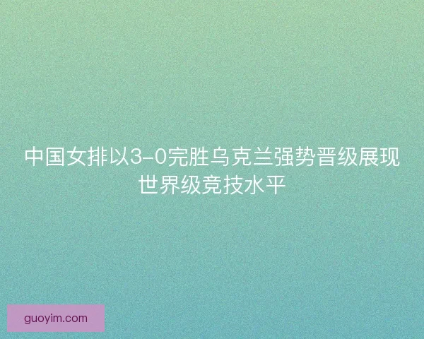 中国女排以3-0完胜乌克兰强势晋级展现世界级竞技水平