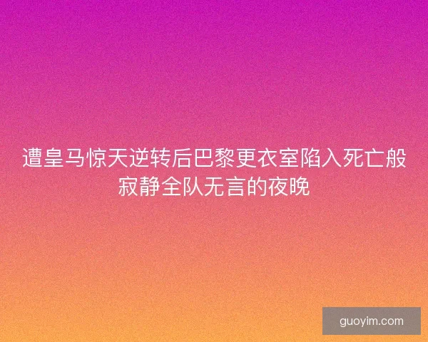 遭皇马惊天逆转后巴黎更衣室陷入死亡般寂静全队无言的夜晚
