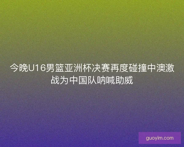 今晚U16男篮亚洲杯决赛再度碰撞中澳激战为中国队呐喊助威