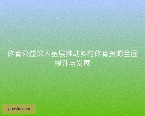 体育公益深入基层推动乡村体育资源全面提升与发展