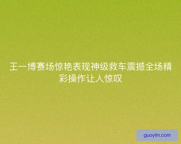 王一博赛场惊艳表现神级救车震撼全场精彩操作让人惊叹