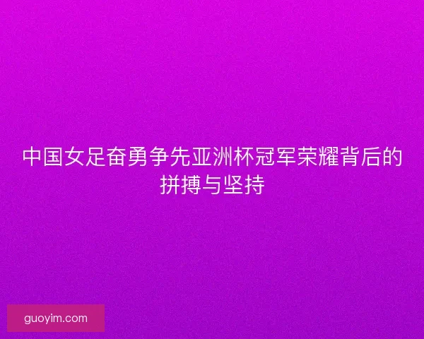中国女足奋勇争先亚洲杯冠军荣耀背后的拼搏与坚持