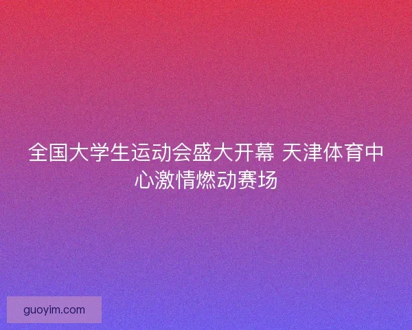 全国大学生运动会盛大开幕 天津体育中心激情燃动赛场